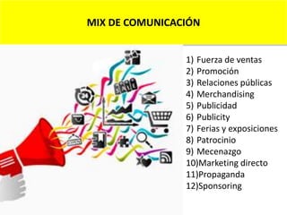 MIX DE COMUNICACIÓN
1) Fuerza de ventas
2) Promoción
3) Relaciones públicas
4) Merchandising
5) Publicidad
6) Publicity
7) Ferias y exposiciones
8) Patrocinio
9) Mecenazgo
10)Marketing directo
11)Propaganda
12)Sponsoring
 