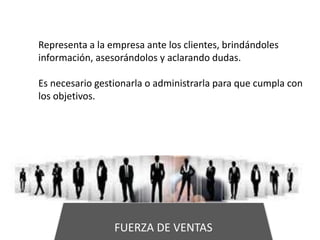 FUERZA DE VENTAS
Representa a la empresa ante los clientes, brindándoles
información, asesorándolos y aclarando dudas.
Es necesario gestionarla o administrarla para que cumpla con
los objetivos.
 