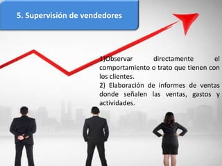 5. Supervisión de vendedores
1)Observar directamente el
comportamiento o trato que tienen con
los clientes.
2) Elaboración de informes de ventas
donde señalen las ventas, gastos y
actividades.
 