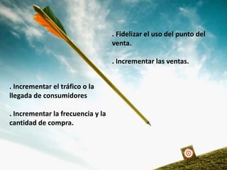 . Incrementar el tráfico o la
llegada de consumidores
. Incrementar la frecuencia y la
cantidad de compra.
. Fidelizar el uso del punto del
venta.
. Incrementar las ventas.
 