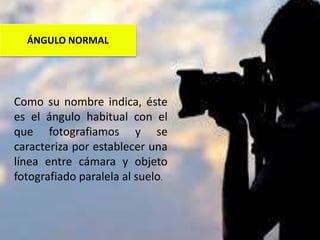 Como su nombre indica, éste
es el ángulo habitual con el
que fotografiamos y se
caracteriza por establecer una
línea entre cámara y objeto
fotografiado paralela al suelo.
ÁNGULO NORMAL
 
