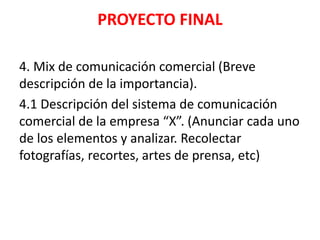 PROYECTO FINAL
4. Mix de comunicación comercial (Breve
descripción de la importancia).
4.1 Descripción del sistema de comunicación
comercial de la empresa “X”. (Anunciar cada uno
de los elementos y analizar. Recolectar
fotografías, recortes, artes de prensa, etc)
 