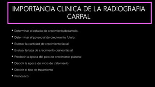 IMPORTANCIA CLINICA DE LA RADIOGRAFIA
CARPAL
• Determinar el estadio de crecimiento/desarrollo.
• Determinar el potencial de crecimiento futuro.
• Estimar la cantidad de crecimiento facial
• Evaluar la taza de crecimiento cráneo facial
• Predecir la época del pico de crecimiento puberal
• Decidir la época de inicio de tratamiento
• Decidir el tipo de tratamiento
• Pronostico
 
