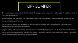 LIP- BUMPER
• El “ parachoques” labial esta destinada allí donde esta presente una presión inadecuada de los labios hacia el
complejo dentoalveolar
• Esencialmente, son realizados con alambres en acero con asas y topes o suministrados de “bombones” en
resina colocados anteriormente
• Los lip-bumper pueden ser solidados en dos bandas cementadas sobre los molares o, mas raramente ,
insertados en placas removibles en resina.
• La gran ventaja esta representada por la extrema versatilidad de aplicación ; en efecto es posible utilizar en
combinación con casi todos los aparatos correctivos , desde los brackets hasta los arcos linguales ; desde los
dispositivos removibles mecánicos a los funcionales
 