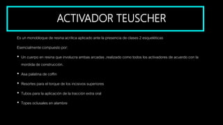 ACTIVADOR TEUSCHER
Es un monobloque de resina acrílica aplicado ante la presencia de clases 2 esqueléticas
Esencialmente compuesto por:
• Un cuerpo en resina que involucra ambas arcadas ,realizado como todos los activadores de acuerdo con la
mordida de construcción.
• Asa palatina de coffin
• Resortes para el torque de los incisivos superiores
• Tubos para la aplicación de la tracción extra oral
• Topes oclusales en alambre
 