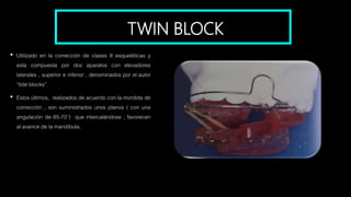 TWIN BLOCK
• Utilizado en la corrección de clases II esqueléticas y
esta compuesta por dos aparatos con elevadores
laterales , superior e inferior , denominados por el autor
“bite blocks”
• Estos últimos, realizados de acuerdo con la mordida de
corrección , son suministrados unos planos ( con una
angulación de 65-70°) que intercalándose , favorecen
al avance de la mandíbula.
 