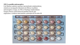 1951 La pastilla anticonceptiva
Carl Djerassi, químico austriaco nacionalizado estadounidense,
sintetiza en un pequeño laboratorio de México la píldora
anticonceptiva. Luego, en 1956, el fisiólogo estadounidense
Gregory Pincus comercializa las pastillas Enavid, que
empezaron a venderse masivamente a principios de los años 60.
 