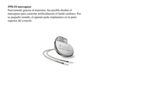 1956 El marcapaso
Nuevamente gracias al transistor, fue posible diseñar el
marcapaso para controlar artificialmente el latido cardiaco. Por
su pequeño tamaño, el aparato pudo implantarse en la parte
superior del corazón.
 