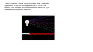 1960-El láser La luz que produce el láser tiene cualidades
especiales: el rayo no se dispersa como la luz de una
linterna y los millones de ondas luminosas dentro del rayo
están sincronizadas con precisión....
 
