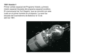 1961-Vostok-1
Primer cohete espacial del Programa Vostok y primera
misión espacial tripulada del programa espacial soviético.
El cosmonauta fue Yuri Gagarin, que se convirtió con este
vuelo en el primer hombre en el espacio. La nave fue
lanzada del Cosmódromo de Baikonur el 12 de
abril de 1961.
 