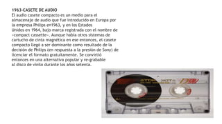 1963-CASETE DE AUDIO
El audio casete compacto es un medio para el
almacenaje de audio que fue introducido en Europa por
la empresa Philips en1963, y en los Estados
Unidos en 1964, bajo marca registrada con el nombre de
«compact cassette». Aunque había otros sistemas de
cartucho de cinta magnética en ese entonces, el casete
compacto llegó a ser dominante como resultado de la
decisión de Philips (en respuesta a la presión de Sony) de
licenciar el formato gratuitamente. Se convirtió
entonces en una alternativa popular y re-grabable
al disco de vinilo durante los años setenta.
 