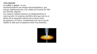 1963-QUASAR
Un cuásar o quasar es una
fuenteastronómica de energía electromagnética, que
incluye radiofrecuencias y luz visible,fue invento de 1963
por Schmidt, Maarten
Los cuásares visibles muestran un desplazamiento al
rojo muy alto. El consenso científico dice que esto es un
efecto de la expansión métrica del universo entre
los quasares y la Tierra. Combinando esto con la Ley de
Hubble se sabe que los quasares están muy distantes.
 