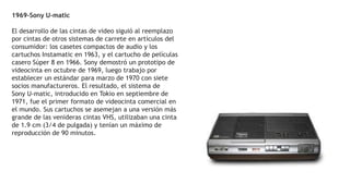 1969-Sony U-matic
El desarrollo de las cintas de video siguió al reemplazo
por cintas de otros sistemas de carrete en artículos del
consumidor: los casetes compactos de audio y los
cartuchos Instamatic en 1963, y el cartucho de películas
casero Súper 8 en 1966. Sony demostró un prototipo de
videocinta en octubre de 1969, luego trabajo por
establecer un estándar para marzo de 1970 con siete
socios manufactureros. El resultado, el sistema de
Sony U-matic, introducido en Tokio en septiembre de
1971, fue el primer formato de videocinta comercial en
el mundo. Sus cartuchos se asemejan a una versión más
grande de las venideras cintas VHS, utilizaban una cinta
de 1.9 cm (3/4 de pulgada) y tenían un máximo de
reproducción de 90 minutos.
 