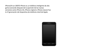 iPhone29 Jun 2007El iPhone es un teléfono inteligente de alta
gama (conocido después de la aparición de las nuevas
versiones como iPhone 2G, iPhone original o iPhone classic) fue
la 1ª generación del dispositivo de telefonía móvil de Apple.
 