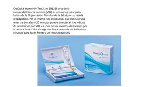 OraQuick Home HIV Test2 Jan 2012El virus de la
inmunodeficiencia humana (VIH) es una de las principales
luchas de la Organización Mundial de la Salud por su rápida
propagación. Por lo mismo este dispositivo, que con sólo una
muestra de saliva y 20 minutos puede detectar si hay indicios
de la infección por VIH, es unos de los inventos destacados por
la revista Time. El kit incluye una línea de ayuda de 24 horas y
recursos para hacer frente a un resultado positiv
 
