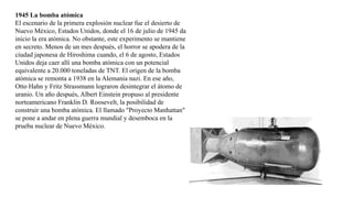 1945 La bomba atómica
El escenario de la primera explosión nuclear fue el desierto de
Nuevo México, Estados Unidos, donde el 16 de julio de 1945 da
inicio la era atómica. No obstante, este experimento se mantiene
en secreto. Menos de un mes después, el horror se apodera de la
ciudad japonesa de Hiroshima cuando, el 6 de agosto, Estados
Unidos deja caer allí una bomba atómica con un potencial
equivalente a 20.000 toneladas de TNT. El origen de la bomba
atómica se remonta a 1938 en la Alemania nazi. En ese año,
Otto Hahn y Fritz Strassmann lograron desintegrar el átomo de
uranio. Un año después, Albert Einstein propuso al presidente
norteamericano Franklin D. Roosevelt, la posibilidad de
construir una bomba atómica. El llamado "Proyecto Manhattan"
se pone a andar en plena guerra mundial y desemboca en la
prueba nuclear de Nuevo México.
 