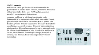 1947 El transistor
Los tubos al vacío, que durante décadas aumentaron las
posibilidades de utilidad de los circuitos, se tornaron difíciles de
utilizar a mediados de los años 40. Ocupaban demasiado
espacio y consumían energía en exceso.
Ante este problema, se inició una investigación en los
laboratorios de la compañía telefónica Bell, en Estados Unidos,
para buscar un conductor de electricidad. Con la guía de John
Bardeen y Walter Brattain, los esfuerzos del equipo dieron fruto
dos años después, con la creación del primer transistor con una
diminuta pieza del metal germanium. La nueva tecnología tenía
las mismas propiedades que un tubo al vacío pero, a diferencia
de este, era económico, utilizaba poca energía, trabajaba al
instante y era diminuto. El invento dio pie a la revolución
informática.
 