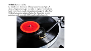 1948 El disco de acetato
La introducción al mercado del disco de acetato (o elepé: LP,
disco de larga duración, por sus siglas en inglés) constituyó una
fuerte competencia para la música transmitida por la radio. Peter
Goldmark, ingeniero eléctrico belga, fue el autor del invento
patentado por la compañía CBS, para la cual trabajaba él.
 