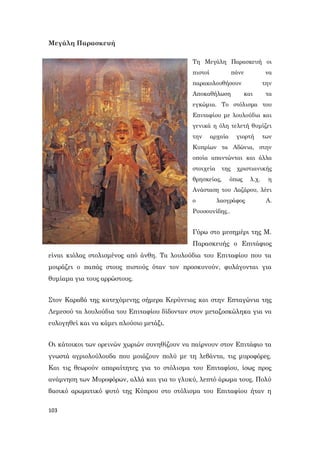 103
Μεγάλη Παρασκευή
Τη Μεγάλη Παρασκευή οι
πιστοί πάνε να
παρακολουθήσουν την
Αποκαθήλωση και τα
εγκώμια. Το στόλισμα του
Επιταφίου με λουλούδια και
γενικά η όλη τελετή θυμίζει
την αρχαία γιορτή των
Κυπρίων τα Αδώνια, στην
οποία απαντώνται και άλλα
στοιχεία της χριστιανικής
θρησκείας, όπως λ.χ. η
Ανάσταση του Λαζάρου, λέει
ο λαογράφος Α.
Ρουσουνίδης..
Γύρω στο μεσημέρι της Μ.
Παρασκευής ο Επιτάφιος
είναι κιόλας στολισμένος από άνθη. Τα λουλούδια του Επιταφίου που τα
μοιράζει ο παπάς στους πιστούς όταν τον προσκυνούν, φυλάγονται για
θυμίαμα για τους αρρώστους.
Στον Καραβά της κατεχόμενης σήμερα Κερύνειας και στην Επταγώνια της
Λεμεσού τα λουλούδια του Επιταφίου δίδονταν στον μεταξοσκώληκα για να
ευλογηθεί και να κάμει πλούσιο μετάξι.
Οι κάτοικοι των ορεινών χωριών συνηθίζουν να παίρνουν στον Επιτάφιο τα
γνωστά αγριολούλουδα που μοιάζουν πολύ με τη λεβάντα, τις μυροφόρες.
Και τις θεωρούν απαραίτητες για το στόλισμα του Επιταφίου, ίσως προς
ανάμνηση των Μυροφόρων, αλλά και για το γλυκύ, λεπτό άρωμα τους. Πολύ
βασικό αρωματικό φυτό της Κύπρου στο στόλισμα του Επιταφίου ήταν η
 