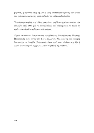 104
μυρσίνη, η μερσινιά όπως τη λέει ο λαός. αποτελούσε τη βάση, τον κορμό
του στολισμού, πάνω στον οποίο στήριζαν τα υπόλοιπα λουλούδια
Το απόγευμα κυρίως στις πόλεις μικροί και μεγάλοι πηγαίνουν από τη μια
εκκλησιά στην άλλη για να προσκυνήσουν τον Επιτάφιο και να δούνε σε
ποιά εκκλησία είναι καλύτερα στολισμένος.
Έχουν να πουν ότι ένας από τους ομορφότερους Επιταφίους της Μεγάλης
Παρασκευής είναι αυτός στη Βάσα Κοιλανίου. Μία από τις πιο όμορφες
λειτουργίες τη Μεγάλη Παρασκευή είναι αυτή που τελείται στη Μονή
Αγίου Παντελεήμονα Αχερά, αλλά και στη Μονή Αγίου Μηνά.
 