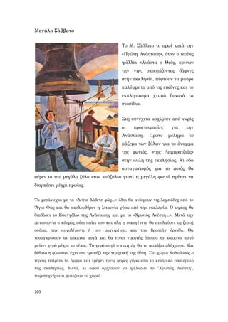 105
Μεγάλο Σάββατο
Το Μ. Σάββατο το πρωί κατά την
«Πρώτη Ανάσταση», όταν ο ιερέας
ψάλλει «Ανάστα ο Θεός, κρίνων
την γη», σκορπίζοντας δάφνες
στην εκκλησία, πέφτουν τα μαύρα
καλύμματα από τις εικόνες και το
εκκλησίασμα χτυπά δυνατά τα
στασίδια.
Στη συνέχεια αρχίζουν από νωρίς
οι προετοιμασίες για την
Ανάσταση. Πρώτο μέλημα το
μάζεμα των ξύλων για το άναμμα
της φωτιάς, «της Λαμπρατζιάς»
στην αυλή της εκκλησίας. Κι εδώ
συναγωνισμός για το ποιός θα
φέρει το πιο μεγάλο ξύλο «τον κούζαλο» γιατί η μεγάλη φωτιά πρέπει να
διαρκέσει μέχρι πρωϊας.
Τα μεσάνυχτα με το «Δεύτε λάβετε φώς...» όλοι θα ανάψουν τις λαμπάδες από το
'Αγιο Φώς και θα ακολουθήσει η λιτανεία γύρω από την εκκλησία. Ο ιερέας θα
διαβάσει το Ευαγγέλιο της Ανάστασης και με το «Χριστός Ανέστη...». Μετά την
Λειτουργία ο κόσμος πάει σπίτι του και όλη η οικογένεια θα απολαύσει τη ζεστή
σούπα, την αυγολέμονη ή την μαγειρίτσα, και την βραστήν όρνιθα. Θα
τσουγκρίσουν τα κόκκινα αυγά και θα είναι νικητής όποιου το κόκκινο αυγό
μείνει γερό μέχρι το τέλος. Το γερό αυγό ο νικητής θα το φυλάξει ολόχρονα. Και
βέβαια η φλαούνα έχει στο τραπέζι την τιμητική της θέση. Στο χωριό Καλαβασός ο
ιερέας παίρνει τα άμφια και τρέχει τρεις φορές γύρω από το κεντρικό εσωτερικό
της εκκλησίας. Μετά, κι αφού αρχίσουν να ψέλνουν το "Χριστός Ανέστη",
πυροτεχνήματα φωτίζουν το χωριό.
 