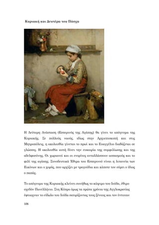 106
Κυριακή και Δευτέρα του Πάσχα
Η Δεύτερη Ανάσταση (Εσπερινός της Αγάπης) θα γίνει το απόγευμα της
Κυριακής. Σε πολλούς ναούς, ιδίως στην Αρχιεπισκοπή και στις
Μητροπόλεις, η ακολουθία γίνεται το πρωί και το Ευαγγέλιο διαβάζεται σε
γλώσσες. Η ακολουθία αυτή δίνει την ευκαιρία της συμφιλίωσης και της
αδελφοσύνης. Οι χωριανοί και οι ενορίτες ανταλλάσσουν ασπασμούς και το
φιλί της αγάπης. Συνοδευτικά Έθιμα του Εσπερινού είναι η λιτανεία των
Εικόνων και ο χορός, που αρχίζει με τραγούδια και κάποτε τον σύρει ο ίδιος
ο παπάς.
Το απόγευμα της Κυριακής κλείνει συνήθως το κάψιμο του Ιούδα, έθιμο
σχεδόν Πανελλήνιο. Στη Κύπρο όμως τα πρώτα χρόνια της Αγγλοκρατίας
έφτιαχναν το είδωλο του Ιούδα σατιρίζοντας τους ξένους και τον έντυναν
 