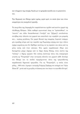 107
σαν σύγχρονο της εποχής 'Άγγλο με το ημίψηλο καπέλο και το μπαστούνι
του.
Την Κυριακή του Πάσχα τρώνε κρέας, ψητό αρνί, το οποίο ήταν και είναι
απαραίτητο στο πασχαλινό τραπέζι.
Τα παιχνίδια της Λαμπρής δεν παραλείπονται σχεδόν από κανένα χωριό της
ελεύθερης Κύπρου. Άλλα καθαρά αγωνιστικά όπως τα "τριάππιθκια", το
"σιοινίν" και άλλα διασκεδαστικά ("συτζιά" και "ζίζιρος") εκτελούνται
συνήθως στην πλατεία του χωριού και αποτελούν την ατραξιόν για μικρούς
και… κυρίως μεγάλους. Στο χωριό Κουκά της επαρχίας Λεμεσού υπάρχει
μία ογκώδης πέτρα από την περίοδο της Ρωμαϊκής κτήσης που έχει τέλειο
σχήμα καμπάνας και δεν βρέθηκε κανένας να τη σηκώσει πιο πάνω από τη
μέση εκτός από έναν κάτοικο. Ένα ωραίο παραδοσιακό έθιμο που
διατηρείται μέχρι σήμερα από το Δήμο Αγίας Νάπας, είναι εκείνο της
"σούσας": ο δήμος κρεμάει δύο σούσες (κούνιες) πάνω στη συκομουριά
γνωστή ως "Τουμπεζιά" στην κεντρική πλατεία του χωριού κάθε Δευτέρα
του Πάσχα και τα παιδιά στριμώχνονται πάνω της τραγουδώντας
παραδοσιακά δημοτικά τραγούδια. Για τη "Τουμπεζιά", η οποία είναι
μόλις… 600 ετών, έγραψε ο ποιητής Γιώργος Σεφέρης στο ποίημά του "Αγία
Νάπα Β΄", μετά από τη μεγάλη εντύπωση που του έκανε το αιωνόβιο δέντρο!
 