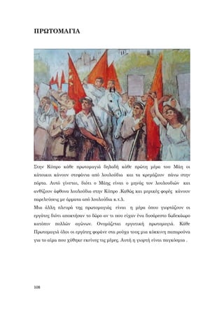 108
ΠΡΩΤΟΜΑΓΙΑ
Στην Κύπρο κάθε πρωτομαγιά δηλαδή κάθε πρώτη μέρα του Μάη οι
κάτοικοι κάνουν στεφάνια από λουλούδια και τα κρεμάζουν πάνω στην
πόρτα. Αυτό γίνεται, διότι ο Μάης είναι ο μηνάς τον λουλουδιών και
ανθίζουν άφθονα λουλούδια στην Κύπρο .Καθώς και μερικές φορές κάνουν
παρελεύσεις με άρματα από λουλούδια κ.τ.λ.
Μια άλλη πλευρά της πρωτομαγιάς είναι η μέρα όπου γιορτάζουν οι
εργάτες διότι αποκτήσαν το δώρο αν τι που είχαν ένα δυσάρεστο δωδεκάωρο
κατόπιν πολλών αγώνων. Ονομάζεται εργατική πρωτομαγιά. Κάθε
Πρωτομαγιά όλοι οι εργάτες φοράνε στα ρούχα τους μια κόκκινη παπαρούνα
για το αίμα πoυ χύθηκε εκείνες τις μέρες. Αυτή η γιορτή είναι παγκόσμια .
 