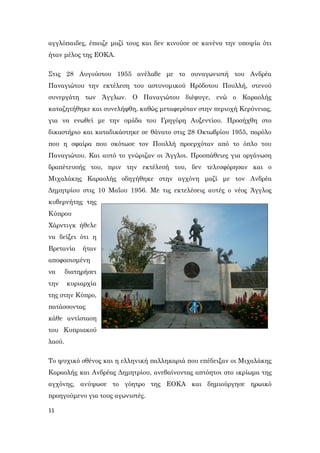 11
αγγλόπαιδες, έπαιζε μαζί τους και δεν κινούσε σε κανένα την υποψία ότι
ήταν μέλος της ΕΟΚΑ.
Στις 28 Αυγούστου 1955 ανέλαβε με το συναγωνιστή του Ανδρέα
Παναγιώτου την εκτέλεση του αστυνομικού Ηρόδοτου Πουλλή, στενού
συνεργάτη των Άγγλων. Ο Παναγιώτου διέφυγε, ενώ ο Καραολής
καταζητήθηκε και συνελήφθη, καθώς μεταφερόταν στην περιοχή Κερύνειας,
για να ενωθεί με την ομάδα του Γρηγόρη Αυξεντίου. Προσήχθη στο
δικαστήριο και καταδικάστηκε σε θάνατο στις 28 Οκτωβρίου 1955, παρόλο
που η σφαίρα που σκότωσε τον Πουλλή προερχόταν από το όπλο του
Παναγιώτου. Και αυτό το γνώριζαν οι Άγγλοι. Προσπάθειες για οργάνωση
δραπέτευσής του, πριν την εκτέλεσή του, δεν τελεσφόρησαν και ο
Μιχαλάκης Καραολής οδηγήθηκε στην αγχόνη μαζί με τον Ανδρέα
Δημητρίου στις 10 Μαΐου 1956. Με τις εκτελέσεις αυτές ο νέος Άγγλος
κυβερνήτης της
Κύπρου
Χάρντιγκ ήθελε
να δείξει ότι η
Βρετανία ήταν
αποφασισμένη
να διατηρήσει
την κυριαρχία
της στην Κύπρο,
πατάσσοντας
κάθε αντίσταση
του Κυπριακού
λαού.
Το ψυχικό σθένος και η ελληνική παλληκαριά που επέδειξαν οι Μιχαλάκης
Καραολής και Ανδρέας Δημητρίου, ανεβαίνοντας απτόητοι στο ικρίωμα της
αγχόνης, ανύψωσε το γόητρο της ΕΟΚΑ και δημιούργησε ηρωικό
προηγούμενο για τους αγωνιστές.
 