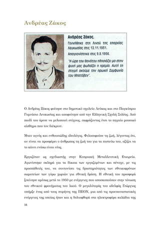 16
Ανδρέας Ζάκος
Ο Ανδρέας Ζάκος φοίτησε στο δημοτικό σχολείο Λεύκας και στο Παγκύπριο
Γυμνάσιο Λευκωσίας και αποφοίτησε από την Ελληνική Σχολή Σολέας. Από
παιδί του άρεσε να μελοποιεί στίχους, εκφράζοντας έτσι το πηγαίο μουσικό
αίσθημα που τον διέκρινε.
Ήταν αγνός και ενθουσιώδης ιδεολόγος. Φιλοσοφούσε τη ζωή, λέγοντας ότι,
αν είναι να προσφέρει ο άνθρωπος τη ζωή του για τα πιστεύω του, αξίζει να
το κάνει ενόσω είναι νέος.
Εργαζόταν ως σχεδιαστής στην Κυπριακή Μεταλλευτική Εταιρεία.
Αγωνίστηκε σκληρά για τα δίκαια των εργαζομένων και πέτυχε, με τις
προσπάθειές του, να συντονίσει τις δραστηριότητες των εθνικοφρόνων
σωματείων των γύρω χωριών για εθνική δράση. Η εθνική του προσφορά
ξεκίνησε αμέσως μετά το 1950 με ενέργειες που αποσκοπούσαν στην τόνωση
του εθνικού φρονήματος του λαού. Ο μεγαλύτερός του αδελφός Γεώργιος
υπήρξε ένας από τους πυρήνες της ΠΕΟΝ, μια από τις προεπαναστατικές
ενέργειες της οποίας ήταν και η δολιοφθορά στα ηλεκτροφόρα καλώδια της
 