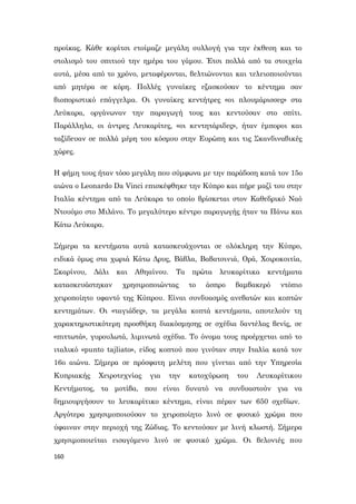 160
προίκας. Κάθε κορίτσι ετοίμαζε μεγάλη συλλογή για την έκθεση και το
στολισμό του σπιτιού την ημέρα του γάμου. Έτσι πολλά από τα στοιχεία
αυτά, μέσα από το χρόνο, μεταφέρονται, βελτιώνονται και τελειοποιούνται
από μητέρα σε κόρη. Πολλές γυναίκες εξασκούσαν το κέντημα σαν
βιοποριστικό επάγγελμα. Οι γυναίκες κεντήτρες «οι πλουμάρισσες» στα
Λεύκαρα, οργάνωναν την παραγωγή τους και κεντούσαν στο σπίτι.
Παράλληλα, οι άντρες Λευκαρίτες, «οι κεντητάριδες», ήταν έμποροι και
ταξίδευαν σε πολλά μέρη του κόσμου στην Ευρώπη και τις Σκανδιναβικές
χώρες.
Η φήμη τους ήταν τόσο μεγάλη που σύμφωνα με την παράδοση κατά τον 15ο
αιώνα ο Leonardo Da Vinci επισκέφθηκε την Κύπρο και πήρε μαζί του στην
Ιταλία κέντημα από τα Λεύκαρα το οποίο βρίσκεται στον Καθεδρικό Ναό
Ντουόμο στο Μιλάνο. Το μεγαλύτερο κέντρο παραγωγής ήταν τα Πάνω και
Κάτω Λεύκαρα.
Σήμερα τα κεντήματα αυτά κατασκευάχονται σε ολόκληρη την Κύπρο,
ειδικά όμως στα χωριά Κάτω Δρυς, Βάβλα, Βαβατσινιά, Ορά, Χοιροκοιτία,
Σκαρίνου, Δάλι και Αθηαίνου. Τα πρώτα λευκαρίτικα κεντήματα
κατασκευάστηκαν χρησιμοποιώντας το άσπρο βαμβακερό ντόπιο
χειροποίητο υφαντό της Κύπρου. Είναι συνδυασμός ανεβατών και κοπτών
κεντημάτων. Οι «ταγιάδες», τα μεγάλα κοπτά κεντήματα, αποτελούν τη
χαρακτηριστικότερη προσθήκη διακόσμησης σε σχέδια δαντέλας βενίς, σε
«πιττωτά», γυρουλωτά, λιμινωτά σχέδια. Το όνομα τους προέρχεται από το
ιταλικό «punto tajliato», είδος κοπτού που γινόταν στην Ιταλία κατά τον
16ο αιώνα. Σήμερα σε πρόσφατη μελέτη που γίνεται από την Υπηρεσία
Κυπριακής Χειροτεχνίας για την κατοχύρωση του Λευκαρίτικου
Κεντήματος, τα μοτίβα, που είναι δυνατό να συνδυαστούν για να
δημιουργήσουν το λευκαρίτικο κέντημα, είναι πέραν των 650 σχεδίων.
Αργότερα χρησιμοποιούσαν το χειροποίητο λινό σε φυσικό χρώμα που
ύφαιναν στην περιοχή της Ζώδιας. Το κεντούσαν με λινή κλωστή. Σήμερα
χρησιμοποιείται εισαγόμενο λινό σε φυσικό χρώμα. Οι βελονιές που
 