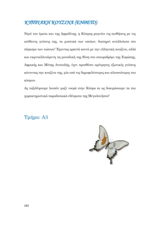 163
ΚΥΠΡΙΑΚΗ ΚΟΥΖΙΝΑ (ΕΝΘΕΤΟ)
Νησί του έρωτα και της Αφροδίτης, η Κύπρος μαγεύει τις αισθήσεις με τις
απίθανες γεύσεις της, τα μυστικά των οποίων, διατηρεί αναλλοίωτα στο
πέρασμα των αιώνων! Έχοντας αρκετά κοινά με την ελληνική κουζίνα, αλλά
και εκμεταλλευόμενη τη μοναδική της θέση στο σταυροδρόμι της Ευρώπης,
Αφρικής και Μέσης Ανατολής, έχει προσθέσει αμέτρητες εξωτικές γεύσεις
κάνοντας την κουζίνα της, μία από τις δημοφιλέστερες και πλουσιότερες του
κόσμου.
Ας ταξιδέψουμε λοιπόν μαζί νοερά στην Κύπρο κι ας δοκιμάσουμε τα πιο
χαρακτηριστικά παραδοσιακά εδέσματα της Μεγαλονήσου!
Τμήμα: Α3
 