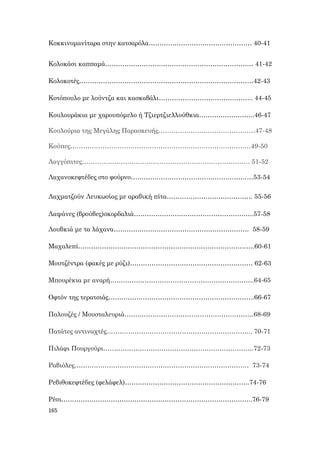 165
Κοκκινομανίταρα στην κατσαρόλα………………………………………… 40-41
Κολοκάσι καππαμά…………………………………………………………… 41-42
Κολοκοτές………………………………………………………………………42-43
Κοτόπουλο με λούντζα και κασκαβάλι…………………………………….. 44-45
Κουλουράκια με χαρουπόμελο ή Τζιερτζιελλούθκια……………………..46-47
Kουλούρια της Μεγάλης Παρασκευής………………………………………47-48
Κούπες…………………………………………………………………………49-50
Λαγγόπιτες…………………………………………………………………… 51-52
Λαχανοκεφτέδες στο φούρνο…………………………………………………53-54
Λαχματζούν Λευκωσίας με αραβική πίτα…………………………………. 55-56
Λαψάνες (βρούβες)σκορδαλιά………………………………………………..57-58
Λουβκιά με τα λάχανα……………………………………………………… 58-59
Μαχαλεπί……………………………………………………………………….60-61
Μουτζέντρα (φακές με ρύζι)………………………………………………… 62-63
Μπουρέκια με αναρή………………………………………………………….64-65
Οφτόν της τερατσιάς…………………………………………………………..66-67
Παλουζές / Μουσταλευριά……………………………………………………68-69
Πατάτες αντιναχτές………………………………………………………….. 70-71
Πιλάφι Πουργούρι…………………………………………………………….72-73
Ραβιόλες……………………………………………………………………… 73-74
Ρεβιθοκεφτέδες (φελάφελ)………………………………………………….74-76
Ρέσι……………………………………………………………………………..76-79
 