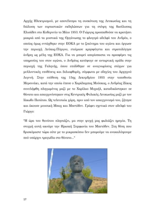 17
Αρχής Ηλεκτρισμού, με αποτέλεσμα τη συσκότιση της Λευκωσίας και τη
διάλυση των εορταστικών εκδηλώσεων για τη στέψη της βασίλισσας
Ελισάβετ στο Κυβερνείο το Μάιο 1953. Ο Γιώργος προσπαθούσε να κρατήσει
μακριά από τα μυστικά της Οργάνωσης το φλογερό αδελφό του Ανδρέα, ο
οποίος όμως εντάχθηκε στην ΕΟΚΑ με το ξεκίνημα του αγώνα και όργωσε
την περιοχή Λεύκας-Πύργου, ετοίμασε κρησφύγετα και στρατολόγησε
άνδρες ως μέλη της ΕΟΚΑ. Για να μπορεί απερίσπαστα να προσφέρει τις
υπηρεσίες του στον αγώνα, ο Ανδρέας κατέφυγε σε ανταρτική ομάδα στην
περιοχή της Γαληνής, όπου επιδόθηκε σε αναγνωρίσεις στόχων για
μελλοντικές επιθέσεις και δολιοφθορές, σύμφωνα με οδηγίες του Αρχηγού
Διγενή. Στην επίθεση της 15ης Δεκεμβρίου 1955 στην τοποθεσία
Μερσινάκι, κατά την οποία έπεσε ο Χαράλαμπος Μούσκος, ο Ανδρέας Ζάκος
συνελήφθη πληγωμένος μαζί με το Χαρίλαο Μιχαήλ, καταδικάστηκαν σε
θάνατο και απαγχονίστηκαν στις Κεντρικές Φυλακές Λευκωσίας μαζί με τον
Ιάκωβο Πατάτσο. Ως τελευταία χάρη, πριν από τον απαγχονισμό του, ζήτησε
και άκουσε μουσική Μπαχ και Μπετόβεν. Γράφει σχετικά στον αδελφό του
Γιώργο:
"Η ώρα του θανάτου πλησιάζει, μα στην ψυχή μας φωλιάζει ηρεμία. Τη
στιγμή αυτή ακούμε την Ηρωική Συμφωνία του Μπετόβεν. Στη θέση που
βρισκόμαστε τώρα ούτε με το μικροσκόπιο δεν μπορούμε να ανακαλύψουμε
πού υπάρχει τραγωδία στο θάνατο..."
 