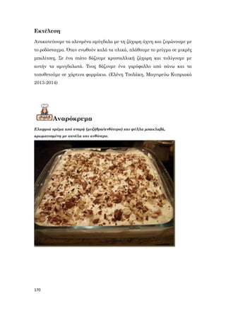 170
Εκτέλεση
Ανακατεύουμε τα αλεσμένα αμύγδαλα με τη ζάχαρη άχνη και ζυμώνουμε με
το ροδόσταγμα. Όταν ενωθούν καλά τα υλικά, πλάθουμε το μείγμα σε μικρές
μπαλίτσες. Σε ένα πιάτο βάζουμε κρυσταλλική ζάχαρη και τυλίγουμε με
αυτήν τα αμυγδαλωτά. Τους βάζουμε ένα γαρύφαλλο από πάνω και τα
τοποθετούμε σε χάρτινα φορμάκια. (Ελένη Τσολάκη, Μαγειρεύω Κυπριακά
2013-2014)
Αναρόκρεμα
Ελαφριά κρέμα από αναρή (μυζήθρα/ανθότυρο) και φύλλα μπακλαβά,
αρωματισμένη με κανέλα και ανθόνερο.
 