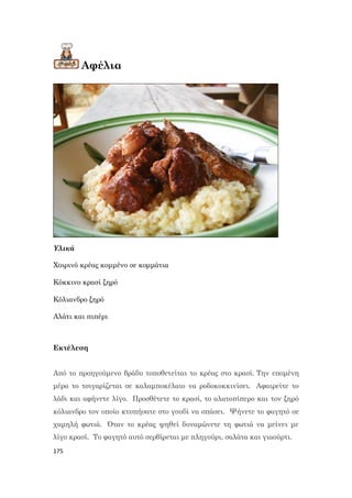 175
Αφέλια
Υλικά
Χοιρινό κρέας κομμένο σε κομμάτια
Κόκκινο κρασί ξηρό
Κόλιανδρο ξηρό
Αλάτι και πιπέρι
Εκτέλεση
Από το προηγούμενο βράδυ τοποθετείται το κρέας στο κρασί. Την επομένη
μέρα το τσιγαρίζεται σε καλαμποκέλαιο να ροδοκοκκινίσει. Αφαιρείτε το
λάδι και αφήνετε λίγο. Προσθέτετε το κρασί, το αλατοπίπερο και τον ξηρό
κόλιανδρο τον οποίο κτυπήσατε στο γουδί να σπάσει. Ψήνετε το φαγητό σε
χαμηλή φωτιά. Όταν το κρέας ψηθεί δυναμώνετε τη φωτιά να μείνει με
λίγο κρασί. Το φαγητό αυτό σερβίρεται με πληγούρι, σαλάτα και γιαούρτι.
 