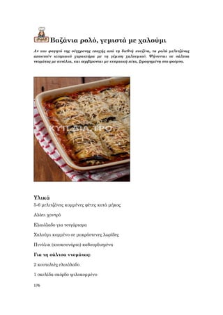 176
Βαζάνια ρολό, γεμιστά με χαλούμι
Αν και φαγητό της σύγχρονης εποχής από τη διεθνή κουζίνα, τα ρολά μελιτζάνας
αποκτούν κυπριακό χαρακτήρα με τη γέμιση χαλουμιού. Ψήνονται σε σάλτσα
ντομάτας με πινόλια, και σερβίρονται με κυπριακή πίτα, ξεροψημένη στο φούρνο.
Υλικά
5-6 μελιτζάνες κομμένες φέτες κατά μήκος
Αλάτι χοντρό
Ελαιόλαδο για τσιγάρισμα
Χαλούμι κομμένο σε μακρόστενες λωρίδες
Πινόλια (κουκουνάρια) καβουρδισμένα
Για τη σάλτσα ντομάτας:
2 κουταλιές ελαιόλαδο
1 σκελίδα σκόρδο ψιλοκομμένο
 
