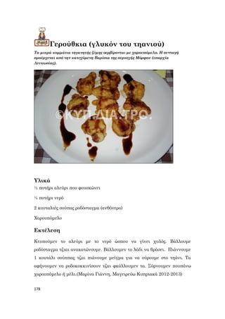 178
Γερούθκια (γλυκόν του τηανιού)
Τα μικρά κομμάτια τηγανητής ζύμης σερβίρονται με χαρουπόμελο. Η συνταγή
προέρχεται από την κατεχόμενη Βαρίσια της περιοχής Μόρφου (επαρχία
Λευκωσίας).
Υλικά
½ ποτήρι αλεύρι που φουσκώνει
½ ποτήρι νερό
2 κουταλιές σούπας ροδόσταγμα (ανθόνερο)
Χαρουπόμελο
Εκτέλεση
Κτυπούμεν το αλεύρι με το νερό ώσπου να γίνει χυλός. Βάλλουμε
ροδόσταγμα τζιαι ανακατώνουμε. Βάλλουμεν το λάδι να βράσει. Πιάννουμε
1 κουτάλι σούππας τζαι πιάνουμε μείγμα για να σύρουμε στο τηάνι. Τα
αφήνουμεν να ροδοκοκκινίσουν τζαι φκάλλουμεν τα. Σύρνουμεν πουπάνω
χαρουπόμελο ή μέλι.(Μαρίνα Γιάννη, Μαγειρεύω Κυπριακά 2012-2013)
 