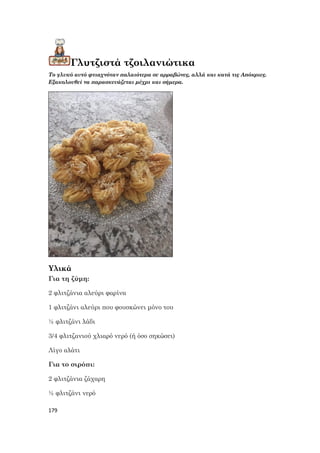 179
Γλυτζιστά τζοιλανιώτικα
Το γλυκό αυτό φτιαχνόταν παλαιότερα σε αρραβώνες, αλλά και κατά τις Απόκριες.
Εξακολουθεί να παρασκευάζεται μέχρι και σήμερα.
Υλικά
Για τη ζύμη:
2 φλιτζάνια αλεύρι φαρίνα
1 φλιτζάνι αλεύρι που φουσκώνει μόνο του
½ φλιτζάνι λάδι
3/4 φλιτζανιού χλιαρό νερό (ή όσο σηκώσει)
Λίγο αλάτι
Για το σιρόπι:
2 φλιτζάνια ζάχαρη
½ φλιτζάνι νερό
 