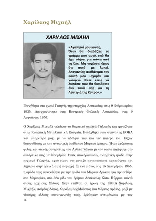 18
Χαρίλαος Μιχαήλ
Γεννήθηκε στο χωριό Γαληνή, της επαρχίας Λευκωσίας, στις 9 Φεβρουαρίου
1935. Απαγχονίστηκε στις Κεντρικές Φυλακές Λευκωσίας, στις 9
Αυγούστου 1956.
Ο Χαρίλαος Μιχαήλ τελείωσε το δημοτικό σχολείο Γαληνής και εργαζόταν
στην Κυπριακή Μεταλλευτική Εταιρεία. Εντάχθηκε στον αγώνα της ΕΟΚΑ
και υπηρέτησε μαζί με τα αδέλφια του και τον πατέρα του. Είχαν
διασυνδέσεις με την ανταρτική ομάδα του Μάρκου Δράκου. Ήταν αχώριστος
φίλος και στενός συνεργάτης του Ανδρέα Ζάκου με τον οποίο κατέφυγε στο
αντάρτικο στις 17 Νοεμβρίου 1955, επανδρώνοντας ανταρτική ομάδα στην
περιοχή Γαληνής, αφού είχαν στο μεταξύ κατασκευάσει κρησφύγετα και
λημέρια στην ορεινή αυτή περιοχή. Σε ένα μήνα, στις 15 Δεκεμβρίου 1955,
η ομάδα τους συνενώθηκε με την ομάδα του Μάρκου Δράκου για την ενέδρα
στο Μερσινάκι, στο 38ο μίλι του δρόμου Λευκωσίας-Κάτω Πύργου, κοντά
στους αρχαίους Σόλους. Στην επίθεση οι ήρωες της ΕΟΚΑ Χαρίλαος
Μιχαήλ, Ανδρέας Ζάκος, Χαράλαμπος Μούσκος και Μάρκος Δράκος, μαζί με
τέσσερις άλλους συναγωνιστές τους, βρέθηκαν αντιμέτωποι με τον
 
