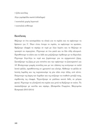 180
1 ξύλο κανέλας
Λίγα γαρύφαλλα σωστά (ολόκληρα)
1 κουταλιά χυμός λεμονιού
1 κουταλιά ανθόνερο
Εκτέλεση
Βάζουμε σε ένα κατσαρολάκι τα υλικά για το σιρόπι και τα αφήνουμε να
βράσουν για 3΄. Όταν είναι έτοιμο το σιρόπι, το αφήνουμε να κρυώσει.
Βράζουμε ελαφρά το σησάμι σε νερό με λίγο λεμόνι και το βάζουμε σε
τρυπητό να στραγγίσει. Ρίχνουμε σε ένα μπολ και τα δύο είδη αλευριού.
Προσθέτουμε το αλάτι και το λάδι και ρυζιάζουμε (τρίβουμε με τα δάχτυλα).
Ρίχνουμε λίγο-λίγο το νερό και ζυμώνουμε για να σχηματιστεί ζύμη.
Σκεπάζουμε τη ζύμη με μια πετσέτα και την αφήνουμε να ξεκουραστεί για
10΄.Φτιάχνουμε μικρές πιτούλες και με τον πλάστη τις ανοίγουμε σε πολύ
λεπτό φύλλο, προσθέτοντας αν χρειαστεί και αλεύρι. Κόβουμε το φύλλο σε
λεπτές λωρίδες και τις ταχτοποιούμε τη μία πλάι στην άλλη, ανά πέντε.
Παίρνουμε τις άκρες των λωρίδων και τις πιέζουμε να ενωθούν μεταξύ τους,
στρίβοντάς τις ελαφρά. Τηγανίζουμε σε μπόλικο καυτό λάδι, σε μέτρια
φωτιά. Ρίχνουμε τα γλυτζιστά στο σιρόπι και μετά τα βγάζουμε σε πιάτο. Τα
πασπαλίζουμε με κανέλα και σησάμι. (Κυπρούλα Γεωργίου, Μαγειρεύω
Κυπριακά 2013-2014)
 