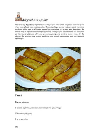 181
Δάχτυλα κυριών
Στο νησί της Αφροδίτης αγαπάνε πολύ τα μακριά και λεπτά «δάχτυλα κυριών» γιατί
είναι τόσο γλυκά που στάζουν μέλι. Φυσικά μιλάμε για το υπέροχο αυτό γλυκό το
οποίο οι φίλοι μας οι Κύπριοι προσφέρουν συνήθως σε γάμους και βαφτίσεις. Το
όνομά τους το πήρανε επειδή στην εμφάνιση είναι μακριά και αδύνατα και μοιάζουν
με δάχτυλα ψηλής και αδύνατης γυναίκας. Δοκιμάστε αυτή τη συνταγή και δεν θα
χάσετε. Το μυστικό της γεύσης κρύβεται στο σωστό σιρόπιασμα και στο τραγανό
τηγάνισμα.
Υλικά
Για τη γέμιση
1 κούπα αμύγδαλο κοπανισμένο (όχι στο μπλέντερ)
1/4 κούπας ζάχαρη
2 κ. σ. κανέλα
 