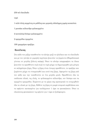 184
250 ml ελαιόλαδο
νερό
1 κιλό ελιές κομμένες σε ροδέλες και μερικές ολόκληρες χωρίς κουκούτσι
1 ματσάκι κόλιανδρο ψιλοκομμένο
2 κουταλιές δυόσμο ψιλοκομμένο
2 κρεμμύδια τριμμένα
100 γραμμάρια προζύμι
Εκτέλεση
Στο κάδο του μίξερ τοποθετείτε το αλεύρι μαζί το ηλιέλαιο και το ελαιόλαδο
και με τον γάντζο σε χαμηλή ταχύτητα ξεκινάτε να ζυμώνετε.(Παραδοσιακά
γίνεται σε μεγάλη ξύλινη σκάφη). Όταν το αλεύρι απορροφήσει τα έλαια
ξεκινάτε να προσθέτετε σιγά-σιγά το νερό μέχρι να δημιουργηθεί μία μέτρια
σε σκληρότητα ζύμη. Όταν η ζύμη είναι έτοιμη προσθέτετε, το προζύμι και
ζυμώνετε μέχρι να ενσωματωθεί και αυτό στη ζύμη. Αφαιρείτε τη ζύμη από
τον κάδο και την τοποθετείτε σε ένα μεγάλο μπολ. Προσθέτετε όλα τα
υπόλοιπα υλικά, τις ελιές, το ψιλοκομμένο κόλιανδρο, τον δυόσμο και τα
τριμμένα κρεμμύδια. Ζυμώνετε με τα χέρια σας προσεχτικά να αναμιχθούν
όλα τα υλικά με τη ζύμη. Κόβετε τη ζύμη σε μικρά ατομικά καρβελάκια και
τα αφήνετε σκεπασμένα για τουλάχιστον 1 ώρα να φουσκώσουν. Όταν οι
ελαιόπιτες φουσκώσουν τις ψήνετε για 1 ώρα σε ξυλόφουρνο.
 