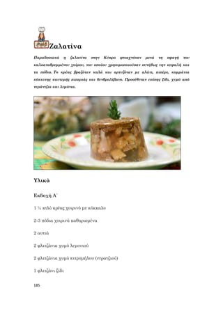 185
Ζαλατίνα
Παραδοσιακά η ζαλατίνα στην Κύπρο φτιαχνόταν μετά τη σφαγή του
καλοαναθρεμμένου χοίρου, του οποίου χρησιμοποιούσαν συνήθως την κεφαλή και
τα πόδια. Το κρέας βραζόταν καλά και αρτυζόταν με αλάτι, πιπέρι, κομμάτια
κόκκινης καυτερής πιπεριάς και δενδρολίβανο. Προσέθεταν επίσης ξίδι, χυμό από
νεράντζια και λεμόνια.
Υλικά
Εκδοχή Α΄
1 ½ κιλό κρέας χοιρινό με κόκκαλο
2-3 πόδια χοιρινά καθαρισμένα
2 αυτιά
2 φλιτζάνια χυμό λεμονιού
2 φλιτζάνια χυμό κιτρομήλου (νερατζιού)
1 φλιτζάνι ξίδι
 