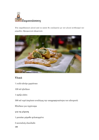 188
Ζαμπούσσες
Ένα παραδοσιακό γλυκό από το οποίο θα εκπλαγείτε με τον γλυκό συνδυασμό του
μάραθου. Πραγματικά εξαιρετικό.
Υλικά
½ κιλό αλεύρι χωριάτικο
100 ml ηλιέλαιο
1 πρέζα αλάτι
300 ml νερό (περίπου αναλόγως την απορροφητικότητα του αλευριού)
Ηλιέλαιο για τηγάνισμα
για τη γέμιση
1 ματσάκι μάραθο ψιλοκομμένο
5 κουταλιές ελαιόλαδο
 