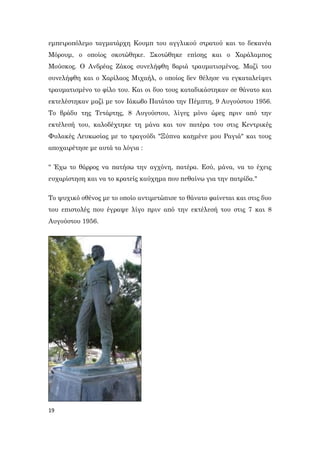 19
εμπειροπόλεμο ταγματάρχη Κουμπ του αγγλικού στρατού και το δεκανέα
Μόρουμ, ο οποίος σκοτώθηκε. Σκοτώθηκε επίσης και ο Χαράλαμπος
Μούσκος. Ο Ανδρέας Ζάκος συνελήφθη βαριά τραυματισμένος. Μαζί του
συνελήφθη και ο Χαρίλαος Μιχαήλ, ο οποίος δεν θέλησε να εγκαταλείψει
τραυματισμένο το φίλο του. Και οι δυο τους καταδικάστηκαν σε θάνατο και
εκτελέστηκαν μαζί με τον Ιάκωβο Πατάτσο την Πέμπτη, 9 Αυγούστου 1956.
Το βράδυ της Τετάρτης, 8 Αυγούστου, λίγες μόνο ώρες πριν από την
εκτέλεσή του, καλοδέχτηκε τη μάνα και τον πατέρα του στις Κεντρικές
Φυλακές Λευκωσίας με το τραγούδι "Ξύπνα καημένε μου Ραγιά" και τους
αποχαιρέτησε με αυτά τα λόγια :
" Έχω το θάρρος να πατήσω την αγχόνη, πατέρα. Εσύ, μάνα, να το έχεις
ευχαρίστηση και να το κρατείς καύχημα που πεθαίνω για την πατρίδα."
Το ψυχικό σθένος με το οποίο αντιμετώπισε το θάνατο φαίνεται και στις δυο
του επιστολές που έγραψε λίγο πριν από την εκτέλεσή του στις 7 και 8
Αυγούστου 1956.
 