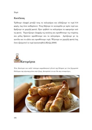 191
Νερό
Εκτέλεση
Τρίβουμε ελαφρά μεταξύ τους τα σαλιγκάρια και αλλάζουμε το νερό 6-8
φορές, έως ότου καθαρίσουν. Τους βάζουμε σε κατσαρόλα με κρύο νερό και
βράζουμε σε χαμηλή φωτιά. Πριν ψηθούν τα σαλιγκάρια τα αφαιρούμε από
τη φωτιά. Τηγανίζουμε ελαφρώς τις πατάτες και προσθέτουμε τις ντομάτες
και μόλις βράσουν προσθέτουμε και τα σαλιγκάρια. Αρτύζουμε με τη
κανέλα και το αλάτι και προσθέτουμε νερό. Ψήνουμε σε χαμηλή φωτιά έως
ότου εξατμιστεί το νερό (καταστηθεί).(Κάτζη 2000)
Κατιμέρια
Ένα ιδιαίτερο και πολύ νόστιμο παραδοσιακό γλυκό της Κύπρου με ένα ξεχωριστό
δίπλωμα της γέμισης μέσα στην ζύμη. Δοκιμάστε το και θα σας ανταμείψει.
 