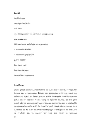 192
Υλικά
1 κιλό αλεύρι
1 ποτήρι ελαιόλαδο
λίγο αλάτι
νερό όσο χρειαστεί για να γίνει η ζύμη μαλακή
για τη γέμιση
350 γραμμάρια αμύγδαλα χοντροκομμένα
¼ κουταλάκι κανέλα
¼ κουταλάκι γαρύφαλλο
για το σιρόπι
4 ποτήρια νερό
3 ποτήρια ζάχαρη
1 κουταλάκι γαρύφαλλο
Εκτέλεση
Σε μια μικρή κατσαρόλα τοποθετείτε τα υλικά για το σιρόπι, το νερό, την
ζάχαρη και το γαρύφαλλο. Βάζετε την κατσαρόλα σε δυνατή φωτιά και
αφήνετε το σιρόπι να βράσει για 3-4 λεπτά. Αποσύρετε το σιρόπι από την
φωτιά και το αφήνετε σε μία άκρη να κρυώσει τελείως. Σε ένα μπολ
τοποθετείτε τα χοντροκομμένα αμύγδαλα με την κανέλα και το γαρύφαλλο
και ανακατεύετε πολύ καλά. Σε ένα άλλο μπολ τοποθετείτε το αλεύρι με το
ελαιόλαδο και το αλάτι και ανακατεύετε μέχρι το αλεύρι και το ελαιόλαδο
να ενωθούν και να πάρουν την υφή που έχουν τα ψίχουλα.
 