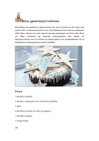 194
Κέικ χριστουγεννιάτικο
Στην Κύπρο την περίοδο των Χριστουγέννων ένα είναι το γλυκό που δεν λείπει από
κανένα σπίτι, το Χριστουγεννιάτικο κέικ. Ένα διαφορετικό κέικ από τα συνηθισμένα
αλλά εξίσου νόστιμο και πολύ γιορτινό που μας παραπέμπει στο fruit cake. Είναι
ένα έθιμο κατάλοιπο της αγγλικής αποικιοκρατίας στην Κύπρο. Το
Χριστουγεννιάτικο κέικ το ντύνουμε με άσπρο γλάσο ή και αμυγδαλόπαστα ενώ το
στολίζουμε με μικρά χριστουγεννιάτικα στολίδια.
Υλικά
1 φλιτζάνι καρύδια
1 φλιτζάνι ασπρισμένα και αλεσμένα αμύγδαλα
7 αβγά
4 φλιτζάνια αλεύρι για όλες τις χρήσεις
½ φλιτζάνι ζάχαρη
1 ποτήρι βιτάμ
 