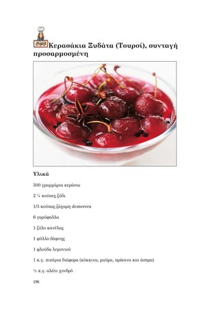 196
Κερασάκια Ξυδάτα (Τουρσί), συνταγή
προσαρμοσμένη
Υλικά
500 γραμμάρια κεράσια
2 ¼ κούπες ξύδι
1/3 κούπας ζάχαρη demerera
6 γαρύφαλλα
1 ξύλο κανέλας
1 φύλλο δάφνης
1 φλούδα λεμονιού
1 κ.γ. πιπέρια διάφορα (κόκκινα, μαύρα, πράσινα και άσπρα)
½ κ.γ. αλάτι χονδρό
 